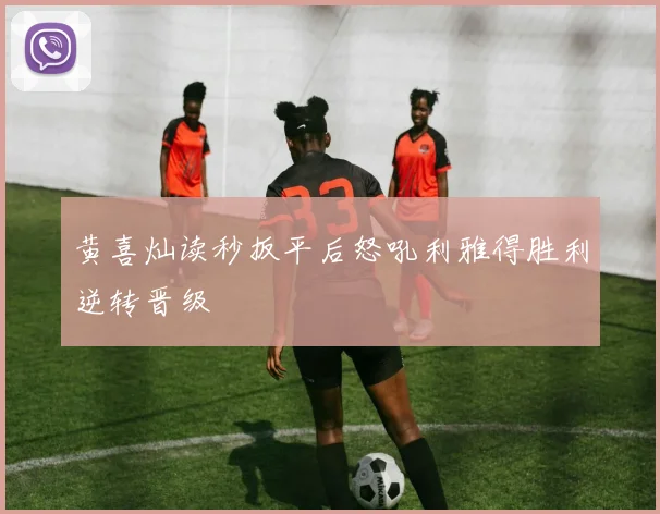 黄喜灿读秒扳平后怒吼利雅得胜利逆转晋级