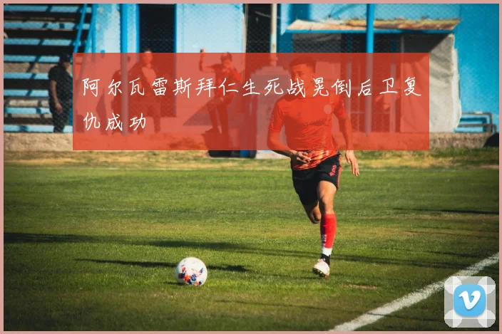 阿尔瓦雷斯拜仁生死战晃倒后卫复仇成功