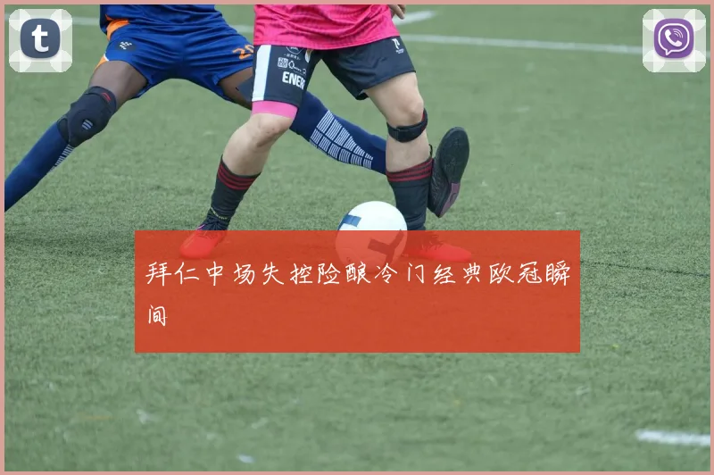 拜仁中场失控险酿冷门经典欧冠瞬间