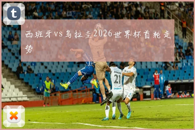 西班牙vs乌拉圭2026世界杯首轮走势