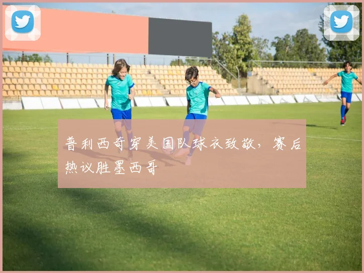 普利西奇穿美国队球衣致敬,赛后热议胜墨西哥