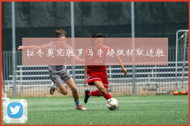 拉齐奥完胜罗马夺超级杯取连胜