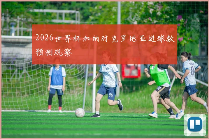 2026世界杯加纳对克罗地亚进球数预测观察
