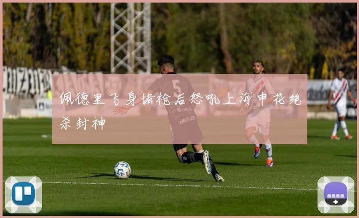 佩德里飞身堵枪后怒吼上海申花绝杀封神