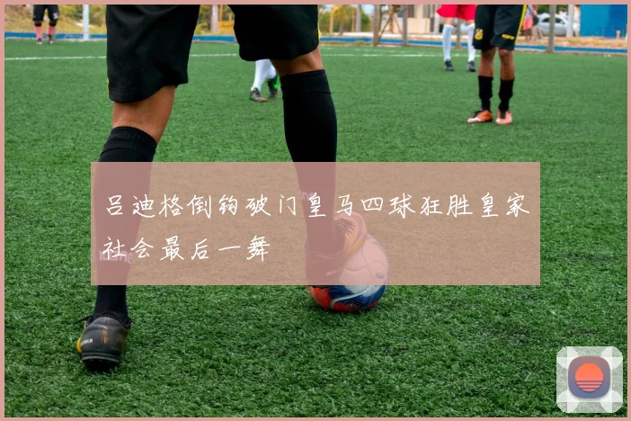 吕迪格倒钩破门皇马四球狂胜皇家社会最后一舞