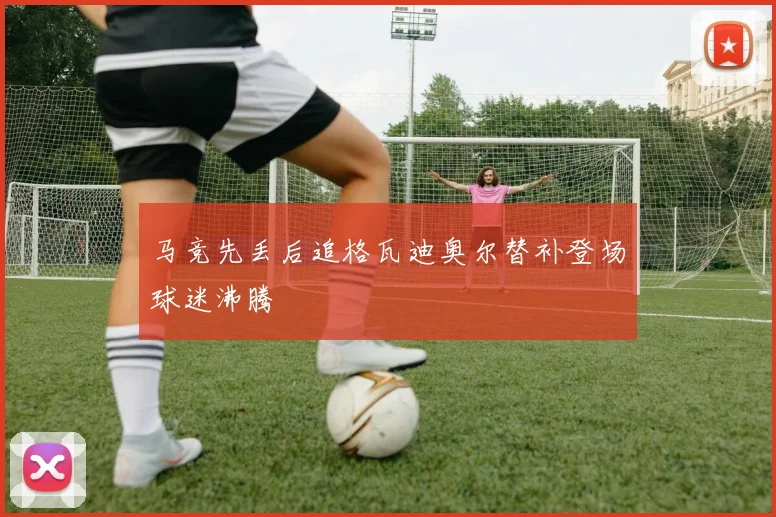 马竞先丢后追格瓦迪奥尔替补登场球迷沸腾