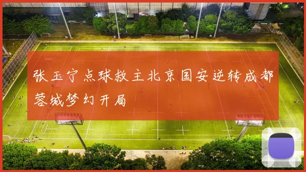 张玉宁点球救主北京国安逆转成都蓉城梦幻开局