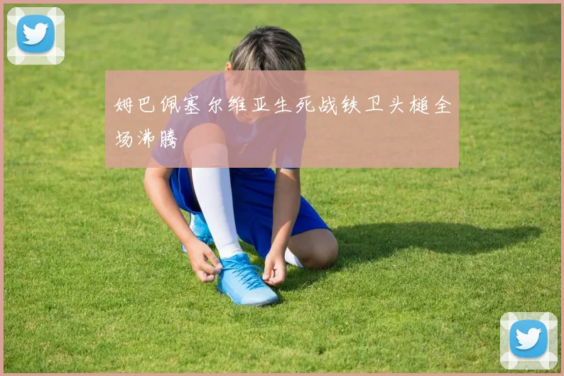姆巴佩塞尔维亚生死战铁卫头槌全场沸腾