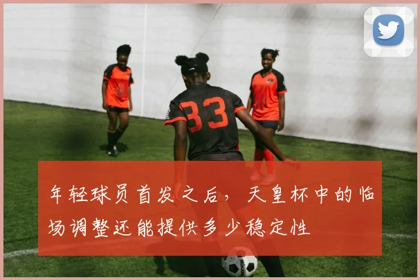 年轻球员首发之后，天皇杯中的临场调整还能提供多少稳定性