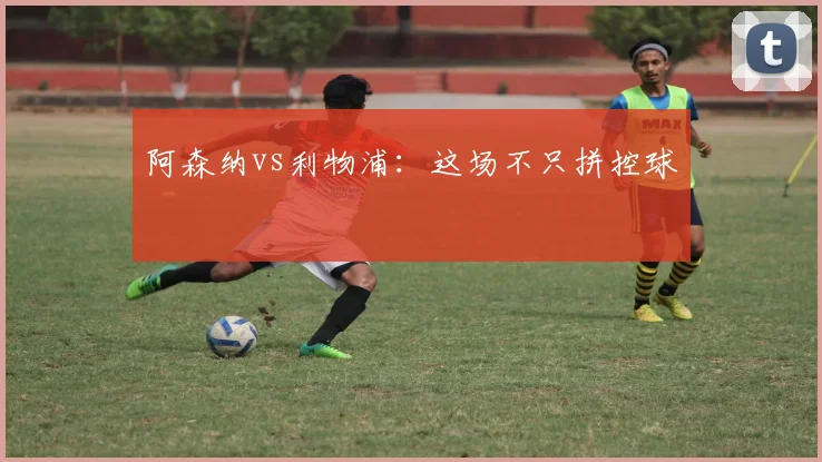 阿森纳vs利物浦:这场不只拼控球