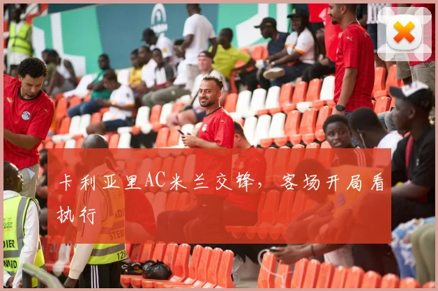 卡利亚里AC米兰交锋，客场开局看执行